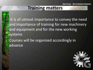 Training matters
It is of utmost importance to convey the need
and importance of training for new machinery
and equipment and for the new working
systems
Courses will be organized accordingly in
advance
 