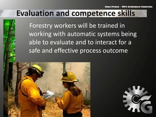 Evaluation and competence skills
Forestry workers will be trained in
working with automatic systems being
able to evaluate and to interact for a
safe and effective process outcome
 