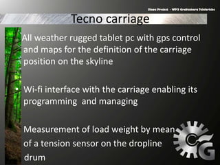 Tecno carriage
All weather rugged tablet pc with gps control
and maps for the definition of the carriage
position on the skyline
• Wi-fi interface with the carriage enabling its
programming and managing
Measurement of load weight by mean
of a tension sensor on the dropline
drum
 