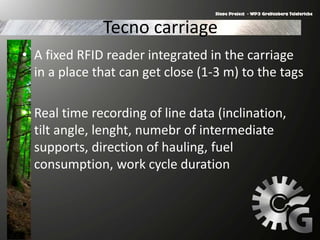 Tecno carriage
• A fixed RFID reader integrated in the carriage
in a place that can get close (1-3 m) to the tags
• Real time recording of line data (inclination,
tilt angle, lenght, numebr of intermediate
supports, direction of hauling, fuel
consumption, work cycle duration
•
 
