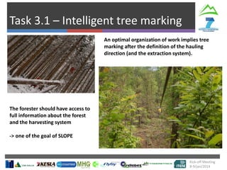 Task 3.1 – Intelligent tree marking
Kick-off Meeting
8-9/jan/2014
An optimal organization of work implies tree
marking after the definition of the hauling
direction (and the extraction system).
The forester should have access to
full information about the forest
and the harvesting system
-> one of the goal of SLOPE
 