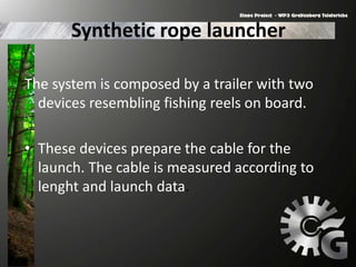 Synthetic rope launcher
The system is composed by a trailer with two
devices resembling fishing reels on board.
• These devices prepare the cable for the
launch. The cable is measured according to
lenght and launch data.
 