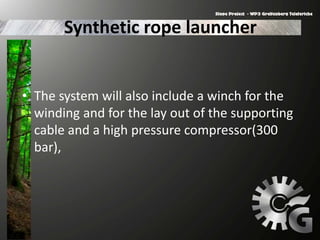 Synthetic rope launcher
• The system will also include a winch for the
winding and for the lay out of the supporting
cable and a high pressure compressor(300
bar),
 