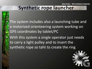 Synthetic rope launcher
• The system includes also a launching tube and
a motorized orienteering system working on
GPS coordinates by tablet/PC
• With this system a single operator just needs
to carry a light pulley and to insert the
synthetic rope so taht to create the ring
 