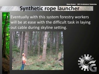 Synthetic rope launcher
• Eventually with this system forestry workers
will be at ease with the difficult task in laying
out cable during skyline setting.
 