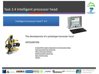 Task 3.4 Intelligent processor head
Kick-off Meeting
8-9/jan/2014
Intelligent processor head T 3.4
The development of a prototype harvester head
INTEGRATION
A fixed RFID reader integrated in the Harvester Head.
Each processed log measured.
GPS in the base machine.
Marking system log by log.
Base machine logs.
Others.
 