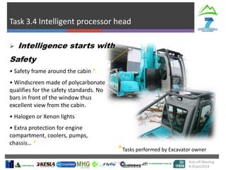Task 3.4 Intelligent processor head
Kick-off Meeting
8-9/jan/2014
 Intelligence starts with
Safety
• Safety frame around the cabin *
• Windscreen made of polycarbonate
qualifies for the safety standards. No
bars in front of the window thus
excellent view from the cabin.
• Halogen or Xenon lights
• Extra protection for engine
compartment, coolers, pumps,
chassis… *
*Tasks performed by Excavator owner
 