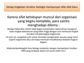 Setiap tingkatan struktur biologis mempunyai sifat-sifat baru


 Karena sifat kehidupan muncul dari organisasi
       yang begitu kompleks, para saintis
               menghadapi dilema :
 Dengan fakta bhw saintis tidak dapat menjelaskan sepenuhnya mengenai
   suatu tingkat keteraturan yang lebih tinggi dengan cara memecah tingkat
                       tersebut menjadi bagian-bagiannya.
Di satu sisi, sangatlah sulit untuk mencoba menganalisis sesuatu yang rumit
   seperti organisme atau sel tanpa memisah-misahkannya kedalam bagian-
                                      bagian.

Maka berkembanglah ilmu biologi molekuler dengan mempelajari struktur
            DNA yang terdapat dalam sel secara lebih rinci.
 