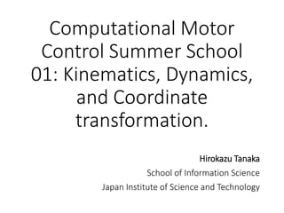 Computational Motor
Control Summer School
01: Kinematics, Dynamics,
and Coordinate
transformation.
Hirokazu Tanaka
School of Information Science
Japan Institute of Science and Technology
 