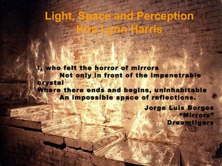 Light, Space and Perception Kira Lynn Harris I, who felt the horror of mirrors Not only in front of the impenetrable crystal Where there ends and begins, uninhabitable An impossible space of reflections. Jorge Luis Borges “ Mirrors” Dreamtigers 