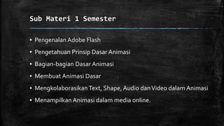 Sub Materi 1 Semester
▪ Pengenalan Adobe Flash
▪ Pengetahuan Prinsip Dasar Animasi
▪ Bagian-bagian Dasar Animasi
▪ Membuat Animasi Dasar
▪ Mengkolaborasikan Text, Shape, Audio danVideo dalam Animasi
▪ Menampilkan Animasi dalam media online.
 