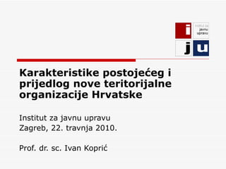 Karakteristike postojećeg i prijedlog nove teritorijalne organizacije Hrvatske Institut za javnu upravu Zagreb, 22. travnja 2010. Prof. dr. sc. Ivan Koprić 