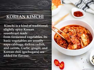 Kimchi is a kind of traditional,
slightly spicy Korean
sauerkraut made
from fermented vegetables. Its
basic vegetables are usually
napa cabbage, daikon radish,
and carrots. Garlic, ginger, and
Korean chili (gochugaru) are
added for flavour.
KOREAN KIMCHI
 
