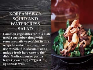 Common vegetables for this dish
used a cucumber along with
some aromatic vegetables in this
recipe to make it simple. Like to
use minari, if in season, it adds
unique fresh herb taste to the
dish. Garlic chives or perilla
leaves (kkaennip) are great
options as well.
KOREAN SPICY
SQUID AND
WATERCRESS
SALAD
 
