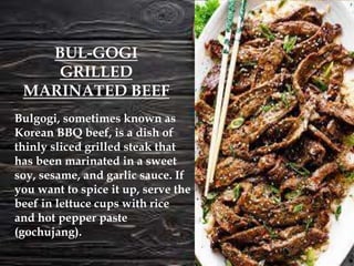 Bulgogi, sometimes known as
Korean BBQ beef, is a dish of
thinly sliced grilled steak that
has been marinated in a sweet
soy, sesame, and garlic sauce. If
you want to spice it up, serve the
beef in lettuce cups with rice
and hot pepper paste
(gochujang).
BUL-GOGI
GRILLED
MARINATED BEEF
 