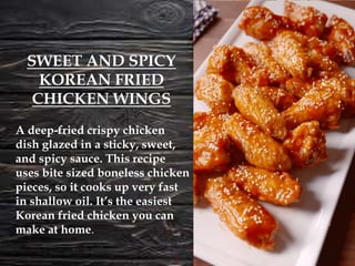 A deep-fried crispy chicken
dish glazed in a sticky, sweet,
and spicy sauce. This recipe
uses bite sized boneless chicken
pieces, so it cooks up very fast
in shallow oil. It’s the easiest
Korean fried chicken you can
make at home.
SWEET AND SPICY
KOREAN FRIED
CHICKEN WINGS
 