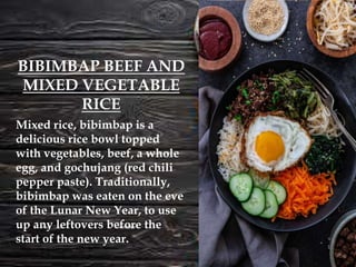 Mixed rice, bibimbap is a
delicious rice bowl topped
with vegetables, beef, a whole
egg, and gochujang (red chili
pepper paste). Traditionally,
bibimbap was eaten on the eve
of the Lunar New Year, to use
up any leftovers before the
start of the new year.
BIBIMBAP BEEF AND
MIXED VEGETABLE
RICE
 
