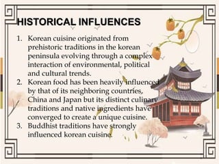 HISTORICAL INFLUENCES
1. Korean cuisine originated from
prehistoric traditions in the korean
peninsula evolving through a complex
interaction of environmental, political
and cultural trends.
2. Korean food has been heavily influenced
by that of its neighboring countries,
China and Japan but its distinct culinary
traditions and native ingredients have
converged to create a unique cuisine.
3. Buddhist traditions have strongly
influenced korean cuisine.
 