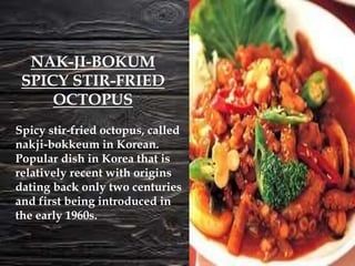 Spicy stir-fried octopus, called
nakji-bokkeum in Korean.
Popular dish in Korea that is
relatively recent with origins
dating back only two centuries
and first being introduced in
the early 1960s.
NAK-JI-BOKUM
SPICY STIR-FRIED
OCTOPUS
 