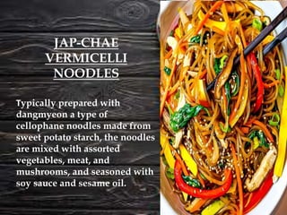 Typically prepared with
dangmyeon a type of
cellophane noodles made from
sweet potato starch, the noodles
are mixed with assorted
vegetables, meat, and
mushrooms, and seasoned with
soy sauce and sesame oil.
JAP-CHAE
VERMICELLI
NOODLES
 
