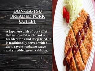 A Japanese dish of pork filet
that is breaded with panko
breadcrumbs and deep-fried. It
is traditionally served with a
dark, savory tonkatsu sauce
and shredded green cabbage.
DON-KA-TSU
BREADED PORK
CUTLET
 