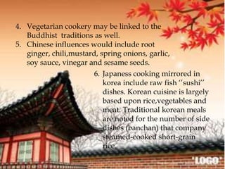 4. Vegetarian cookery may be linked to the
Buddhist traditions as well.
5. Chinese influences would include root
ginger, chili,mustard, spring onions, garlic,
soy sauce, vinegar and sesame seeds.
6. Japaness cooking mirrored in
korea include raw fish ‘’sushi’’
dishes. Korean cuisine is largely
based upon rice,vegetables and
meat. Traditional korean meals
are noted for the number of side
dishes (banchan) that company
steamed-cooked short-grain
rice.
 