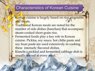 Characteristics of Korean Cuisine
• Korean cuisine is largely based on rice, vegetable
and meats.
• Traditional Korean meals are noted for the
number of side dishes (banchan) that accompany
steam-cooked short-grain rice.
• Fermented foods play a key role in Korean
cuisine. Pickles, soy sauce, hot chilie paste and
soy bean paste are used extensively in cooking
these intensely flavored dishes.
• Kimchi a pickled and fermented cabbage dish is
usually served at every meal.
 