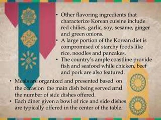 • Other flavoring ingredients that
characterize Korean cuisine include
red chilies, garlic, soy, sesame, ginger
and green onions.
• A large portion of the Korean diet is
compromised of starchy foods like
rice, noodles and pancakes.
• The country’s ample coastline provide
fish and seafood while chicken, beef
and pork are also featured.
• Meals are organized and presented based on
the occasion the main dish being served and
the number of side dishes offered.
• Each diner given a bowl of rice and side dishes
are typically offered in the center of the table.
 