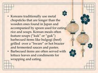 • Koreans traditionally use metal
chopsticks that are longer than the
wooden ones found in Japan and
accompanied by spoon used for eating
rice and soups. Korean meals often
feature soups (“kuk” or “guk”)
barbecued items like bulgogi (beef)
grilled over a “hware” or hot brazier
and fermented sauces and pastes.
• Barbecued items are often served with
lettuce leaves and condiments for
wrapping and eating.
 