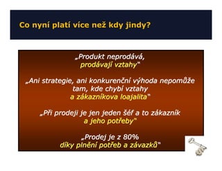 Co nyní platí více než kdy jindy?



               „Produkt neprodává,
                 prodávají vztahy“

 „Ani strategie, ani konkurenční výhoda nepomůže
                tam, kde chybí vztahy
               a zákazníkova loajalita“

     „Při prodeji je jen jeden šéf a to zákazník
                   a jeho potřeby“

                  „Prodej je z 80%
           díky plnění potřeb a závazků“
 