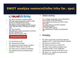 SWOT analýza nemocničního trhu far. spol.

                                                    • Slabé stránky:
•   S1: Silné a komplexní hospital portfolio        •   W1: Limitace na Speciální cenu či Množstevní
                                                        bonus (COGs a tržní dominance)
•   S2: Velmi dobrá spolupráce a vztahy s DMs
    ze ZZ (Top Management a KOLs)                   •   W2: Limitace schvalování (pod XZ% marže
•   S3: Silné a vhodné prodejní nástroje                skrze HQ)
    (Množstevní bonusy, Speciální ceny, Snížené     •   W3: Nízký SOV pro vytvoření dostečné
    ceny, Naturální rabaty, Dobropisy za balíčky,       detailingové podpory
    atd.)                                           •   W4: Nízký DME rozpočty
•   S5: Price Flexibility                           •   W5: Nedostačující analýza pro poskytování
•   S5: KAM team, interní spolupráce a využívání        slev
    portfolio managementu
•   S6: Silní SMs a kreativní PMs
                                                    • Hrozby:
                                                    •   T1: Velmi výrazný tlak na snížování lékových
•   O1: Nové tendry ve ZZ                               nákladů ve ZZ => vyšší počet veřejných zakázek
•   O2: Zdravotnické holdingy                       •   T2: Cenová a úhradová revize
•   O3: Společnosti zřízené krajem za účelem        •   T3: Elektronické aukce ve velkých FN
    centrálního nákupu léků pro jeho ZZ             •   T4: Velmi nízké nabídkové speciální ceny
•   O4: Opční právo po veřejných zakázkách              v tendrech od gen. a orig. společností
•   O5: Poptávková řízení po elektronických         •   T5: Množstevní bonusy ve výši 80% a více
    aukcích                                         •   T6: Přesun „S“ rozpočtu do nemocničního
                                                        lékového paušálu ZZ
 