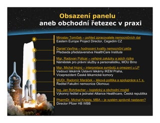 Obsazení panelu
    aneb obchodní řetezec v praxi

7
        Miroslav Tomíček – pohled zpracovatele nemocničních dat
        Eastern Europe Project Director, Cegedim CZ

6
        Daniel Vavřina – hodnocení kvality nemocniční péče
        Předseda představenstva HealthCare Institute

5
        Mgr. Radovan Policar – veřejné zakázky a jejich rizika
        Náměstek pro právní služby a personalistiku, MOU Brno
        Mgr. Michal Hojný – interpretace symbolů a omezení u LP
4       Vedoucí lékárník Ústavní lékárny IKEM Praha,
        Víceprezident České lékarnické komory

3
        MUDr. Radomír Maráček – léková politika a spolupráce s f. s.
        Ředitel Fakultní nemocnice Olomouc

2
        Ing. Jan Rohrbacher – logistický a obchodní model
        Výkonný ředitel a jednatel Alliance Healthcare, Česká republika

1
        PharmDr. Michal Krejsta, MBA – je systém správně nastaven?
        Director Pfizer HB WBB
 