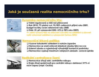 Jaká je současná realita nemocničního trhu?

       Dynamika nemocničního trhu:
            Velmi regulovaná a nižší než plánovaná
            Rok 2010: 7% plošný cut, 95-98% celkových příjmů roku 2009,
          budget na léky roven referenčně roku 2008
            Odd. ZZ: při vykazování DRG +2% (z 98% roku 2009)
          => velmi výrazný tlak na snižování cen léků na oddělení a zároveň
          vyšší výkonnost oddělení a vykazování formou DRG!

       Nemocniční léková politika:
             Vysove turbulentní vzhledem k nutným úsporám
             Nemocnice se snaží snižovat skladové zásoby léků na cca
          2-týdenní zásobu a vyjednávají výhodnější komerční podmínky
             Nemocnice vypisují maximum veřejných zakázek- cenová spirála


       Radikální centralizace řízení:
            Nemocnice zřizují odd. centrálního nákupu
            Kraje zřizují společnosti pro centrální nákup s deklarací XY%-ní
          roční úspory (např. CeJiZa)
 