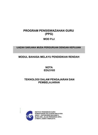 MODUL BAHASA MELAYU PENDIDIKAN RENDAH
PROGRAM PENSISWAZAHAN GURU
(PPG)
MOD PJJ
NOTA
EDU3105
TEKNOLOGI DALAM PENGAJARAN DAN
PEMBELAJARAN
INSTITUT PENDIDIKAN GURU
KEMENTERIAN PELAJARAN MALAYSIA
ARAS 1, ENTERPRISE BUILDING 3,
BLOK 2200, JALAN PERSIARAN APEC,
CYBER 6, 63000 CYBERJAYA
IJAZAH SARJANA MUDA PERGURUAN DENGAN KEPUJIAN
 