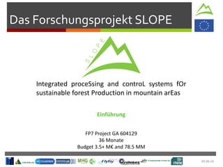 09.06.16
Das Forschungsprojekt SLOPE
Integrated proceSsing and controL systems fOr
sustainable forest Production in mountain arEas
FP7 Project GA 604129
36 Monate
Budget 3.5+ M€ and 78.5 MM
Einführung
 