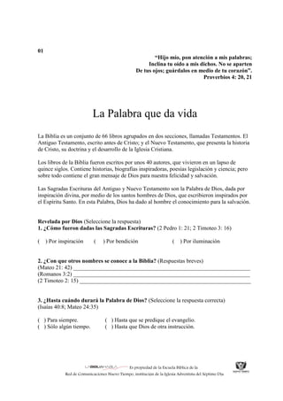 Es propiedad de la Escuela Bíblica de la
Red de Comunicaciones Nuevo Tiempo, institución de la Iglesia Adventista del Séptimo Día.
01
“Hijo mío, pon atención a mis palabras;
Inclina tu oído a mis dichos. No se aparten
De tus ojos; guárdalos en medio de tu corazón”.
Proverbios 4: 20, 21
La Palabra que da vida
La Biblia es un conjunto de 66 libros agrupados en dos secciones, llamadas Testamentos. El
Antiguo Testamento, escrito antes de Cristo; y el Nuevo Testamento, que presenta la historia
de Cristo, su doctrina y el desarrollo de la Iglesia Cristiana.
Los libros de la Biblia fueron escritos por unos 40 autores, que vivieron en un lapso de
quince siglos. Contiene historias, biografías inspiradoras, poesías legislación y ciencia; pero
sobre todo contiene el gran mensaje de Dios para nuestra felicidad y salvación.
Las Sagradas Escrituras del Antiguo y Nuevo Testamento son la Palabra de Dios, dada por
inspiración divina, por medio de los santos hombres de Dios, que escribieron inspirados por
el Espíritu Santo. En esta Palabra, Dios ha dado al hombre el conocimiento para la salvación.
Revelada por Dios (Seleccione la respuesta)
1. ¿Cómo fueron dadas las Sagradas Escrituras? (2 Pedro 1: 21; 2 Timoteo 3: 16)
( ) Por inspiración ( ) Por bendición ( ) Por iluminación
2. ¿Con que otros nombres se conoce a la Biblia? (Respuestas breves)
(Mateo 21: 42) ______________________________________________________________
(Romanos 3:2) ______________________________________________________________
(2 Timoteo 2: 15) ____________________________________________________________
3. ¿Hasta cuándo durará la Palabra de Dios? (Seleccione la respuesta correcta)
(Isaías 40:8; Mateo 24:35)
( ) Para siempre. ( ) Hasta que se predique el evangelio.
( ) Sólo algún tiempo. ( ) Hasta que Dios de otra instrucción.
 