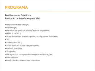 PROGRAMA
Tendências na Estética e
Produção de Interfaces para Web
!

• Responsive Web Design;
• Flat Design;
• Revisitar o Layout de jornais/revistas impressas;
• HTML5 + CSS3;
• Vídeo Fullscreen em background ou layout em fullscreen;
• 3D;
• Slideshows “XL”;
• Scroll Vertical: novas interpretações;
• Parallax Scrolling;
• Tipograﬁa;
• Backgrounds com grandes imagens ou ilustrações;
• Minimalismo;
• Ausência de cor ou monocromáticos.

 