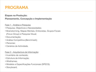 PROGRAMA
Etapas na Produção:
Planeamento, Concepção e Implementação
!
Fase 1 - Análise e Pesquisa:

• Pesquisa, Objectivos e Necessidades;

• Brainstorming, Mapas Mentais, Entrevistas, Grupos Focais
(Focus Group) e Pesquisa Visual;

• Documentação;

• Análise Competitiva (Benchmark);

• Personas;

• Cenários de Actividade.


!
Fase 2 - Arquitectura de Informação:

• Inventário de conteúdo;

• Estrutura de Informação;

• Wireframes;

• Modelos e Especiﬁcações Funcionais (SPECS);

• Storyboard;

 