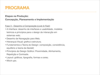 PROGRAMA
Etapas na Produção:
Concepção, Planeamento e Implementação
!
Fase 3 - Desenho e Composição (Look & Feel):

• A Interface: desenho de interfaces e usabilidade, modelos
teóricos e princípios para o design de interacção em
sistemas web;

• Desenho de Navegação para Web;

• Hierarquia Visual: grelha e estrutura;

• Fundamentos e Teoria do Design: composição, consistência,
equilíbrio e teoria da Gestalt;

• Princípios do Design Gráﬁco: Proximidade, Alinhamento,
Repetição e Contraste.

• Layout: gráﬁcos, tipograﬁa, formas e cores;

• Mock-ups.

 