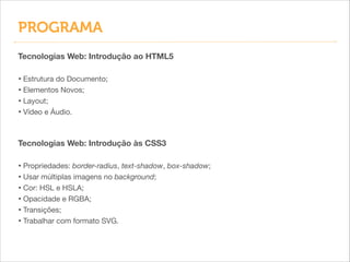 PROGRAMA
Tecnologias Web: Introdução ao HTML5
!

• Estrutura do Documento;

• Elementos Novos;

• Layout;

• Vídeo e Áudio.
Tecnologias Web: Introdução às CSS3
!

• Propriedades: border-radius, text-shadow, box-shadow;

• Usar múltiplas imagens no background;

• Cor: HSL e HSLA;

• Opacidade e RGBA;

• Transições;

• Trabalhar com formato SVG.

 
