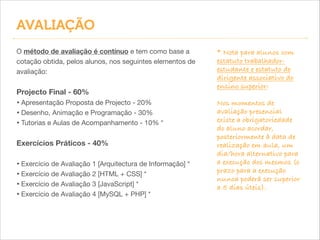 AVALIAÇÃO
O método de avaliação é contínuo e tem como base a
cotação obtida, pelos alunos, nos seguintes elementos de
avaliação:


!
Projecto Final - 60%

• Apresentação Proposta de Projecto - 20%

• Desenho, Animação e Programação - 30%

• Tutorias e Aulas de Acompanhamento - 10% *

!
Exercícios Práticos - 40%
!

• Exercício de Avaliação 1 [Arquitectura de Informação] *

• Exercício de Avaliação 2 [HTML + CSS] *

• Exercício de Avaliação 3 [JavaScript] *

• Exercício de Avaliação 4 [MySQL + PHP] *

* Nota para alunos com
estatuto trabalhadorestudante e estatuto de
dirigente associativo do
ensino superior:
!
Nos momentos de
avaliação presencial
existe a obrigatoriedade
do aluno acordar,
posteriormente à data de
realização em aula, um
dia/hora alternativo para
a execução dos mesmos (o
prazo para a execução
nunca poderá ser superior
a 5 dias úteis).

 