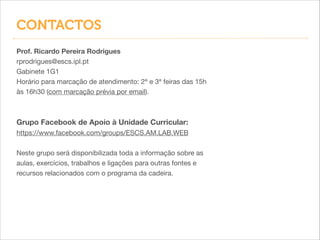 CONTACTOS
Prof. Ricardo Pereira Rodrigues
rprodrigues@escs.ipl.pt

Gabinete 1G1

Horário para marcação de atendimento: 2ª e 3ª feiras das 15h
às 16h30 (com marcação prévia por email).


!
!
Grupo Facebook de Apoio à Unidade Curricular:
https://www.facebook.com/groups/ESCS.AM.LAB.WEB


!
Neste grupo será disponibilizada toda a informação sobre as
aulas, exercícios, trabalhos e ligações para outras fontes e
recursos relacionados com o programa da cadeira.

 
