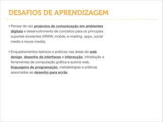 DESAFIOS DE APRENDIZAGEM
• Pensar de raiz projectos de comunicação em ambientes
digitais e desenvolvimento de conceitos para os principais
suportes existentes (WWW, mobile, e-mailling, apps, social
media e novos media).


!

• Enquadramentos teóricos e práticos nas áreas do web
design, desenho de interfaces e interacção, introdução a
ferramentas de computação gráﬁca e autoria web,
linguagens de programação, metodologias e práticas
associadas ao desenho para ecrãs.

 
