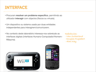 INTERFACE
• Procuram resolver um problema especíﬁco, permitindo ao
utilizador interagir com objectos (físicos ou virtuais).


!

• Um dispositivo ou sistema usado por duas entidades
independentes para interagirem/comunicarem.


!

• No contexto deste laboratório interessa-nos sobretudo as
interfaces digitais (interfaces Humano-Computador/HomemMáquina).

Referências:
- Ivan Sutherland
- Douglas Englebart
- Alan Kay

 