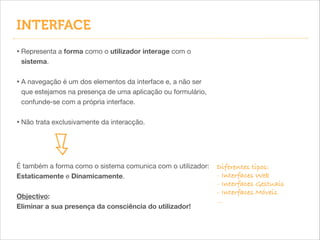 INTERFACE
• Representa a forma como o utilizador interage com o
sistema.


!

• A navegação é um dos elementos da interface e, a não ser
que estejamos na presença de uma aplicação ou formulário,
confunde-se com a própria interface.


!

• Não trata exclusivamente da interacção.

É também a forma como o sistema comunica com o utilizador:
Estaticamente e Dinamicamente.
Objectivo:
Eliminar a sua presença da consciência do utilizador!

Diferentes tipos:
- Interfaces Web
- Interfaces Gestuais
- Interfaces Móveis
...

 