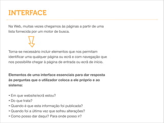 INTERFACE
Na Web, muitas vezes chegamos às páginas a partir de uma
lista fornecida por um motor de busca.

Torna-se necessário incluir elementos que nos permitam
identiﬁcar uma qualquer página ou ecrã e com navegação que
nos possibilite chegar à página de entrada ou ecrã de início.
Elementos de uma interface essenciais para dar resposta
às perguntas que o utilizador coloca a ele próprio e ao
sistema:

!

• Em que website/ecrã estou?

• Do que trata?

• Quando é que esta informação foi publicada?

• Quando foi a última vez que sofreu alterações?

• Como posso dar daqui? Para onde posso ir?

 