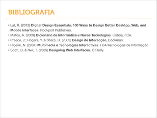 BIBLIOGRAFIA
• Lal, R. (2013) Digital Design Essentials. 100 Ways to Design Better Desktop, Web, and
Mobile Interfaces. Rockport Publishers.

• Matos, A. (2009) Dicionário de Informática e Novas Tecnologias. Lisboa, FCA.

• Preece, J.; Rogers, Y. & Sharp, H. (2002) Design de Interacção, Bookman.

• Ribeiro, N. (2004) Multimédia e Tecnologias Interactivas. FCA/Tecnologias de Informação.

• Scott, B. & Neil, T. (2009) Designing Web Interfaces. O’Reilly.

 
