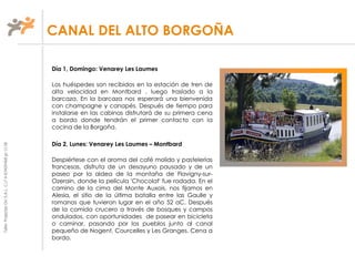 TallerProjectesOciS.A.L.C.i.fA-63405468gc-1138
Día 1, Domingo: Venarey Les Laumes
Los huéspedes son recibidos en la estación de tren de
alta velocidad en Montbard , luego traslado a la
barcaza. En la barcaza nos esperará una bienvenida
con champagne y canapés. Después de tiempo para
instalarse en las cabinas disfrutará de su primera cena
a bordo donde tendrán el primer contacto con la
cocina de la Borgoña.
Día 2, Lunes: Venarey Les Laumes – Montbard
Despiértese con el aroma del café molido y pastelerías
francesas, disfruta de un desayuno pausado y de un
paseo por la aldea de la montaña de Flavigny-sur-
Ozerain, donde la película 'Chocolat' fue rodada. En el
camino de la cima del Monte Auxois, nos fijamos en
Alesia, el sitio de la última batalla entre las Gaulle y
romanos que tuvieron lugar en el año 52 aC. Después
de la comida crucero a través de bosques y campos
ondulados, con oportunidades de pasear en bicicleta
o caminar, pasando por los pueblos junto al canal
pequeño de Nogent, Courcelles y Les Granges. Cena a
bordo.
CANAL DEL ALTO BORGOÑA
 