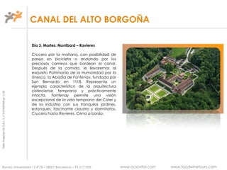 TallerProjectesOciS.A.L.C.i.fA-63405468gc-1138
CANAL DEL ALTO BORGOÑA
Ronda Universidad 12 4º7B – 08007 Barcelona – 93 3171909 www.ociovital.com www.foodwinetours.com
Día 3, Martes: Montbard – Ravieres
Crucero por la mañana, con posibilidad de
paseo en bicicleta o andando por los
preciosos caminos que bordean el canal.
Después de la comida, le llevaremos al
exquisito Patrimonio de la Humanidad por la
Unesco, la Abadía de Fontenay, fundada por
San Bernardo en 1118. Representa un
ejemplo característico de la arquitectura
cisterciense temprana y prácticamente
intacta. Fontenay permite una visión
excepcional de la vida temprana del Cister y
de la industria con sus tranquilos jardines,
estanques, fascinante claustro y dormitorios.
Crucero hasta Revieres. Cena a bordo.
 