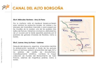 TallerProjectesOciS.A.L.C.i.fA-63405468gc-1138
Día 4, Miércoles: Ravieres - Ancy le Franc
Por la mañana visita el medieval Noyers-sur-Serein
para admirar los productos locales, los colores y los
placeres del maravilloso mercado o para pasear por
las murallas de la ciudad, uno de los pueblos más
bellos de Francia. Volvemos a la barca y disfrutaremos
de un crucero por la tarde apacible pasando por el
pastoreo de ganado Charolais de Ravières. Cena a
bordo.
Día 5, Jueves: Ancy Le Franc – Lezinnes
Después del desayuno, seguimos el recorrido mientrás
la embarcación asciende a través de las esclusas
hacia el hermoso palacio renacentista del siglo XVI y
los jardines del castillo de Ancy-le-Franc,
maravillosamente simétrico, contiene la mayor
colección de murales del Renacimiento de toda
Francia, además de magníficos jardines. Cena a
bordo.
CANAL DEL ALTO BORGOÑA
 